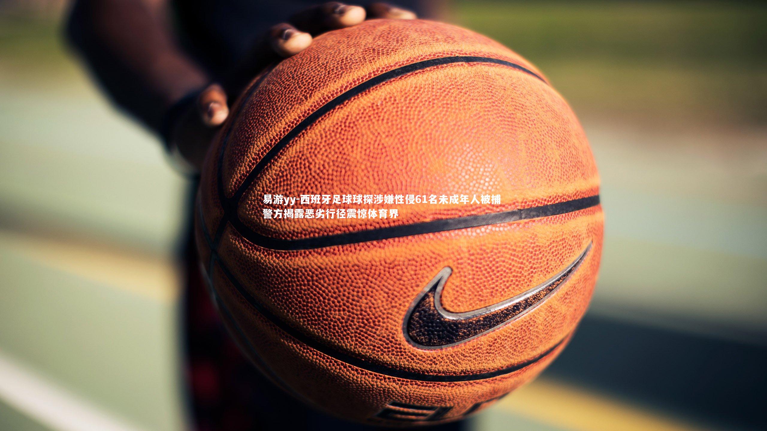 西班牙足球球探涉嫌性侵61名未成年人被捕 警方揭露恶劣行径震惊体育界